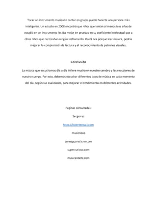 Tocar un instrumento musical o cantar en grupo, puede hacerte una persona más
inteligente. Un estudio en 2008 encontró que niños que tenían al menos tres años de
estudio en un instrumento les iba mejor en pruebas en su coeficiente intelectual que a
otros niños que no tocaban ningún instrumento. Quizá sea porque leer música, podría
mejorar la comprensión de lectura y el reconocimiento de patrones visuales.
Conclusión
La música que escuchamos día a día infiere mucho en nuestro cerebro y las reacciones de
nuestro cuerpo. Por esto, debemos escuchar diferentes tipos de música en cada momento
del día, según sus cualidades, para mejorar el rendimiento en diferentes actividades.
Paginas consultadas:
Sergeirez
https://hipertextua).com
musicnexo
cnnesppanol.cnn.com
supercurioso.com
musicandote.com
 