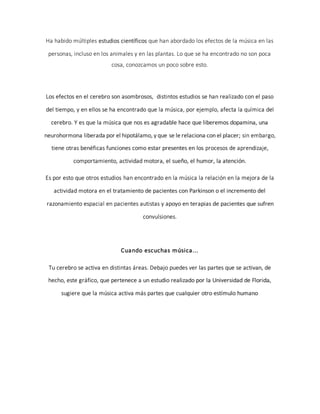 Ha habido múltiples estudios científicos que han abordado los efectos de la música en las
personas, incluso en los animales y en las plantas. Lo que se ha encontrado no son poca
cosa, conozcamos un poco sobre esto.
Los efectos en el cerebro son asombrosos, distintos estudios se han realizado con el paso
del tiempo, y en ellos se ha encontrado que la música, por ejemplo, afecta la química del
cerebro. Y es que la música que nos es agradable hace que liberemos dopamina, una
neurohormona liberada por el hipotálamo, y que se le relaciona con el placer; sin embargo,
tiene otras benéficas funciones como estar presentes en los procesos de aprendizaje,
comportamiento, actividad motora, el sueño, el humor, la atención.
Es por esto que otros estudios han encontrado en la música la relación en la mejora de la
actividad motora en el tratamiento de pacientes con Parkinson o el incremento del
razonamiento espacial en pacientes autistas y apoyo en terapias de pacientes que sufren
convulsiones.
Cuando escuchas música...
Tu cerebro se activa en distintas áreas. Debajo puedes ver las partes que se activan, de
hecho, este gráfico, que pertenece a un estudio realizado por la Universidad de Florida,
sugiere que la música activa más partes que cualquier otro estímulo humano
 