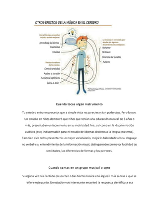 Cuando tocas algún instrumento
Tu cerebro entra en procesos que a simple vista no parecieran tan poderosos. Pero lo son.
Un estudio en niños demostró que niños que tenían una educación musical de 3 años o
más, presentaban un incremento en su motricidad fina, así como en la discriminación
auditiva (esto indispensable para el estudio de idiomas distintos a la lengua materna).
También esos niños presentaron un mejor vocabulario, mejores habilidades en su lenguaje
no verbal y su entendimiento de la información visual, distinguiendo con mayor facilidad las
similitudes, las diferencias de formas y los patrones.
Cuando cantas en un grupo musical o coro
Si alguna vez has cantado en un coro o has hecho música con alguien más sabrás a qué se
refiere este punto. Un estudio muy interesante encontró la respuesta científica a esa
 