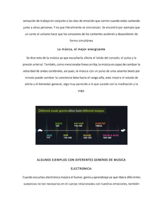 sensación de trabajo en conjunto o las olas de emoción que corren cuando estás cantando
junto a otras personas. Y es que literalmente se sincronizan. Se encontró por ejemplo que
un canto al unísono hace que los corazones de los cantantes aceleren y desaceleren de
forma simultánea
La música, el mejor energizante
Se dice esto de la música ya que escucharla afecta el latido del corazón, el pulso y la
presión arterial. También, como mencionaba líneas arriba, la música es capaz de cambiar la
velocidad de ondas cerebrales, así pues, la música con un pulso de unos sesenta beats por
minuto puede cambiar la conciencia beta hacia el rango alfa, esto mejora el estado de
alerta y el bienestar general, algo muy parecido a lo que sucede con la meditación y la
yoga.
ALGUNOS EJEMPLOS CON DIFERENTES GENEROS DE MUSICA
ELECTRONICA:
Cuando escuchas electrónica mejora el humor, genio y aprendizaje ya que libera diferentes
sustancias no tan necesarias en el cuerpo relacionadas con nuestras emociones, también
 