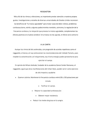 REGGAETON
Más allá de los ritmos y vibraciones, es importante prestar atención a nuestros propios
gustos. Investigaciones y estudios de diversas universidades de Estados Unidos reconocen
los beneficios de “la música agradable” para tratar casos de dolor crónico, problemas
cardiovasculares, estrés y algunos padecimientos mentales, asimismo, la regulación de la
frecuencia cardiaca y la relajación que provoca la música agradable, complementan los
efectos positivos en el plano cerebral. Si la música no nos agrada, el efecto será contrario
A LA CARTA
Aunque los ritmos de bits acelerados, con progresión de acordes repetitivos como el
reggaetón, el tecno y el rap contravienen las recomendaciones del método Tomatis, pues
impiden la concentración y el relajamiento, esa misma energía puede aprovecharse para
ejercitar el cuerpo.
En opinión de Wilson Andrade, fundador de la academia Dance Center Romance, el
reggaetón, igual que otras manifestaciones del Urban Style, pueden servir como ejercicio
de alto impacto y ayudarte:
 Quemar calorías. Mantienen la frecuencia cardiaca entre130 y 150 pulsaciones por
minuto.
 Tonificar el cuerpo.
 Mejorar la capacidad cardiovascular.
 Obtener mayor resistencia.
 Reducir los niveles de grasa en la sangre.
 