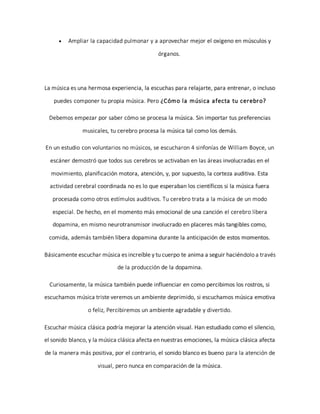  Ampliar la capacidad pulmonar y a aprovechar mejor el oxígeno en músculos y
órganos.
La música es una hermosa experiencia, la escuchas para relajarte, para entrenar, o incluso
puedes componer tu propia música. Pero ¿Cómo la música afecta tu cerebro?
Debemos empezar por saber cómo se procesa la música. Sin importar tus preferencias
musicales, tu cerebro procesa la música tal como los demás.
En un estudio con voluntarios no músicos, se escucharon 4 sinfonías de William Boyce, un
escáner demostró que todos sus cerebros se activaban en las áreas involucradas en el
movimiento, planificación motora, atención, y, por supuesto, la corteza auditiva. Esta
actividad cerebral coordinada no es lo que esperaban los científicos si la música fuera
procesada como otros estímulos auditivos. Tu cerebro trata a la música de un modo
especial. De hecho, en el momento más emocional de una canción el cerebro libera
dopamina, en mismo neurotransmisor involucrado en placeres más tangibles como,
comida, además también libera dopamina durante la anticipación de estos momentos.
Básicamente escuchar música es increíble y tu cuerpo te anima a seguir haciéndolo a través
de la producción de la dopamina.
Curiosamente, la música también puede influenciar en como percibimos los rostros, si
escuchamos música triste veremos un ambiente deprimido, si escuchamos música emotiva
o feliz, Percibiremos un ambiente agradable y divertido.
Escuchar música clásica podría mejorar la atención visual. Han estudiado como el silencio,
el sonido blanco, y la música clásica afecta en nuestras emociones, la música clásica afecta
de la manera más positiva, por el contrario, el sonido blanco es bueno para la atención de
visual, pero nunca en comparación de la música.
 