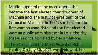 • Matilde opened many more doors: she
  became the first elected councilwoman of
  Machala and, the first vice-president of the
  Council of Machala. In 1941, she became the
  first woman candidate and the first elected
  woman public administrator in Loja, the city
  that was once horrified by her ambitions.
• The 71 received the Merit Award of Public
  Health. On July 30, 1973 was widowed, her
 