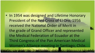 • In 1954 was designed and Lifetime Honorary
  President of the Red Cross of El Oro, 1956
  received the National Order of Merit in
  the grade of Grand Officer and represented
  the Medical Federation of Ecuador at the
  Third Congress of the Pan American Medical
  Women's Alliance meeting in Santiago, Chile.
 