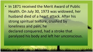 • In 1871 received the Merit Award of Public
  Health. On July 30, 1973 was widowed, her
  husband died of a heart attack. After his
  strong spiritual texture, crushed by
  loneliness and pain, he
  declared conquered, had a stroke that
  paralyzed his body and left her unconscious.
 
