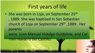 First years of life
• She was born in Loja, on September 25th
  , 1889. She was baptized in San Sebastian
  church of Loja on September 29th ,1889. Her
  parents
  were Juan Manuel Hidalgo Guideline, and Car
  men Navarro del Castillo.
 