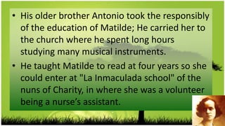 • His older brother Antonio took the responsibly
  of the education of Matilde; He carried her to
  the church where he spent long hours
  studying many musical instruments.
• He taught Matilde to read at four years so she
  could enter at "La Inmaculada school" of the
  nuns of Charity, in where she was a volunteer
  being a nurse’s assistant.
 
