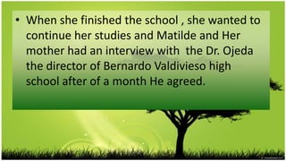 • When she finished the school , she wanted to
  continue her studies and Matilde and Her
  mother had an interview with the Dr. Ojeda
  the director of Bernardo Valdivieso high
  school after of a month He agreed.
 