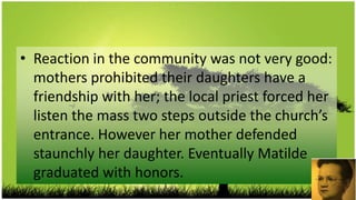 • Reaction in the community was not very good:
  mothers prohibited their daughters have a
  friendship with her; the local priest forced her
  listen the mass two steps outside the church’s
  entrance. However her mother defended
  staunchly her daughter. Eventually Matilde
  graduated with honors.
 