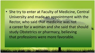 • She try to enter at Faculty of Medicine, Central
  University and made ​an appointment with the
  Rector, who said that medicine was not
  a career for a woman and she said that should
  study Obstetrics or pharmacy, believing
  that professions were more favorable.
 