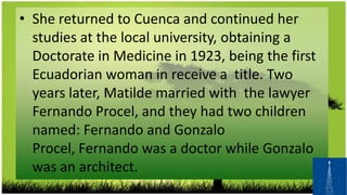 • She returned to Cuenca and continued her
  studies at the local university, obtaining a
  Doctorate in Medicine in 1923, being the first
  Ecuadorian woman in receive a title. Two
  years later, Matilde married with the lawyer
  Fernando Procel, and they had two children
  named: Fernando and Gonzalo
  Procel, Fernando was a doctor while Gonzalo
  was an architect.
 