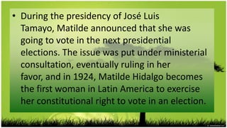 • During the presidency of José Luis
  Tamayo, Matilde announced that she was
  going to vote in the next presidential
  elections. The issue was put under ministerial
  consultation, eventually ruling in her
  favor, and in 1924, Matilde Hidalgo becomes
  the first woman in Latin America to exercise
  her constitutional right to vote in an election.
 