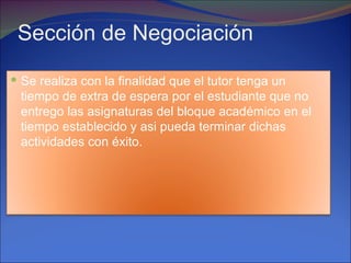 Sección de Negociación
 Se realiza con la finalidad que el tutor tenga un
 tiempo de extra de espera por el estudiante que no
 entrego las asignaturas del bloque académico en el
 tiempo establecido y asi pueda terminar dichas
 actividades con éxito.
 