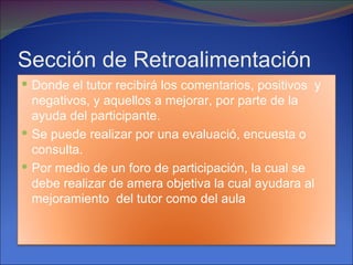 Sección de Retroalimentación
 Donde el tutor recibirá los comentarios, positivos y
  negativos, y aquellos a mejorar, por parte de la
  ayuda del participante.
 Se puede realizar por una evaluació, encuesta o
  consulta.
 Por medio de un foro de participación, la cual se
  debe realizar de amera objetiva la cual ayudara al
  mejoramiento del tutor como del aula
 