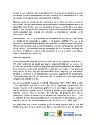 Al leer, al vivir cada día estamos constantemente formulándonos preguntas y en la
medida en que esas interrogantes son respondidas y en la medida en que no nos
quedamos con ninguna duda, estamos comprendiendo.

Muchas veces los problemas de comprensión de un texto que tienen nuestros
estudiantes radican precisamente en una predicción no confirmada que éstos no
recuerdan haber hecho, pero que condiciona la imagen mental de lo que están
leyendo. Las diferencias en interpretación de una misma historia es evidencia de
cómo proyectan sus propios conocimientos y sistemas de valores en la
comprensión del texto.

En ocasiones, cuando los estudiantes se dan cuenta del error no son conscientes
de dónde se ha producido la ruptura y no pueden rectificar. Por eso si la
información es presentada en el texto es coherente con las hipótesis anticipadas,
el lector las integrará a sus conocimientos para continuar construyendo significado
global del texto utilizando las diversas estrategias. Es importante no pasar por alto
que hacer predicciones motiva a los estudiantes a leer y a releer, y un diálogo
interno entre el lector y el escritor.

Formular Preguntas

Es muy importante estimular a los estudiantes a formular preguntas sobre el texto.
Un lector autónomo es aquel que asume responsabilidad por su proceso de
lectura y no se limita a contestar preguntas, sino también pregunta y se pregunta.
Esta dinámica ayuda a los estudiantes a alcanzar una mayor y más profunda
comprensión del texto. Por eso es necesario formular preguntas que trasciendan
lo literal y que lleven a los estudiantes a los niveles superiores del pensamiento
.Estas preguntas son las que requieren que los estudiantes vayan más allá de
simplemente recordar lo leído.

Las investigaciones realizadas (Redfield y Rousseau, 1981; Andre, 1979 y Gall,
1970) demuestran que los docentes que utilizan preguntas que estimulan los
niveles más altos del pensamiento promueven el aprendizaje, ya que requieren
que el estudiante aplique, analice, sintetice y evalúe la información en vez de
recordar hechos. Algunos ejemplos de este tipo de pregunta son: ¿Cuán
diferentes o parecidos son los dos personajes más importantes de la obra?; ¿Cuál
es el punto de vista del editorialista sobre la legalización de las drogas?; ¿Crees
que sería beneficioso aumentar la jornada escolar a ocho horas? ¿Por qué?

Las preguntas que pueden sugerirse sobre un texto guardan relación con las
hipótesis que pueden generarse sobre éste y viceversa. Puede ser útil hacer las
 