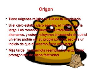 Origen

Tiene orígenes religiosos: Día de la CandelariaTiene orígenes religiosos: Día de la Candelaria

Si el cielo estaba claro ese día, el invierno seríaSi el cielo estaba claro ese día, el invierno sería
largo. Los romanos llevaron la tradición a loslargo. Los romanos llevaron la tradición a los
alemanes, y estos incluyeron la creencia de que sialemanes, y estos incluyeron la creencia de que si
un erizo podría ver su propia sombra, eso era unun erizo podría ver su propia sombra, eso era un
indicio de que el invierno seria más largo.indicio de que el invierno seria más largo.

Más tarde, la marmota reemplazó al erizo comoMás tarde, la marmota reemplazó al erizo como
protagonista de dicha festividadprotagonista de dicha festividad.
 