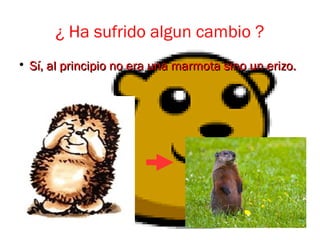 ¿ Ha sufrido algun cambio ?

Sí, al principio no era una marmota sino un erizo.Sí, al principio no era una marmota sino un erizo.
 