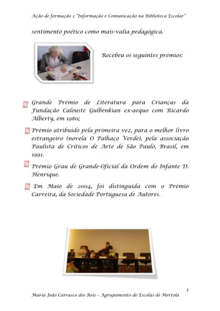 Ação de formação 2 “Informação e Comunicação na Biblioteca Escolar”


sentimento poético como mais-valia pedagógica.



                              Recebeu os seguintes prémios:




Grande     Prémio     de    Literatura     para     Crianças       da
Fundação Calouste Gulbenkian ex-aequo com Ricardo
Alberty, em 1980;

Prémio atribuído pela primeira vez, para o melhor livro
estrangeiro (novela O Palhaço Verde), pela associação
Paulista de Críticos de Arte de São Paulo, Brasil, em
1991.

Prémio Grau de Grande-Oficial da Ordem do Infante D.
Henrique.

Em Maio de 2004, foi distinguida com o Prémio
Carreira, da Sociedade Portuguesa de Autores.




                                                                      2
Maria João Carrasco dos Reis – Agrupamento de Escolas de Mértola
 