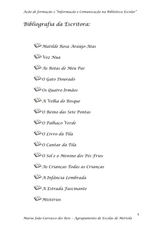 Ação de formação 2 “Informação e Comunicação na Biblioteca Escolar”



Bibliografia da Escritora:



           Matilde Rosa Araújo-Atas

           Voz Nua

           As Botas de Meu Pai

           O Gato Dourado

           Os Quatro Irmãos

           A Velha do Bosque

           O Reino das Sete Pontas

           O Palhaço Verde

           O Livro da Tila

           O Cantar da Tila

           O Sol e o Menino dos Pés Frios

           As Crianças Todas as Crianças

           A Infância Lembrada

           A Estrada Fascinante

           Mistérios


                                                                      3
Maria João Carrasco dos Reis – Agrupamento de Escolas de Mértola
 