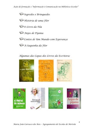 Ação de formação 2 “Informação e Comunicação na Biblioteca Escolar”



           Segredos e Brinquedos

           História de uma Flor

           O Livro da Tila

           Anjos de Pijama

           Contos de Um Mundo com Esperança

           A Saquinha da Flor



     Algumas das Capas dos Livros da Escritora:




                                                                      4
Maria João Carrasco dos Reis – Agrupamento de Escolas de Mértola
 