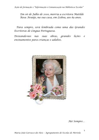 Ação de formação 2 “Informação e Comunicação na Biblioteca Escolar”


     Em 06 de Julho de 2010, morria a escritora Matilde
     Rosa Araújo, na sua casa, em Lisboa, aos 89 anos.



  Para sempre, será lembrada como uma das Grandes
Escritoras de Língua Portuguesa.

Deixando-nos       nas    suas    obras,     grandes     lições       e
ensinamentos para crianças e adultos.




                                                    Até Sempre…


                                                                      5
Maria João Carrasco dos Reis – Agrupamento de Escolas de Mértola
 