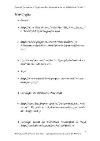 Ação de formação 2 “Informação e Comunicação na Biblioteca Escolar”



Web-Grafia

   Google


   http://pt.wikipedia.org/wiki/Matilde_Rosa_Lopes_d
     e_Ara%C3%BAjo#Biografia 1991



   http://www.google.pt/search?tbm=isch&hl=pt-
     PT&source=hp&biw=1280&bih=668&q=matilde+rosa
     +ara



   ttp://sexoforte.net/mulher/artigos.php?id=1602&w=
     morreu-matilde-rosa-ara


   Sapo


   http://www.sitiodolivro.pt/pt/autor/matilde-rosa-
     araujo/25765/



   Catálogos da Biblioteca Nacional



   http://catalogo.bnportugal.pt/ipac20/ipac.jsp?sessio
     n=133U1TI713760.340284&menu=search&aspect=subt
     ab11&npp=20&ip



   Catálogo Geral da Biblioteca Municipal de Beja
     http://catbib.cm-beja.pt/psqbol.asp?fields=6

                                                                      6
Maria João Carrasco dos Reis – Agrupamento de Escolas de Mértola
 