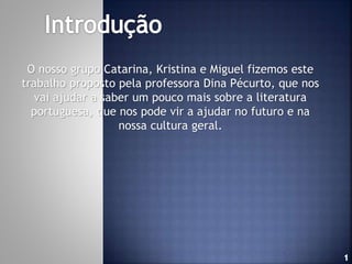 O nosso grupo Catarina, Kristina e Miguel fizemos este
trabalho proposto pela professora Dina Pécurto, que nos
vai ajudar a saber um pouco mais sobre a literatura
portuguesa, que nos pode vir a ajudar no futuro e na
nossa cultura geral.

 