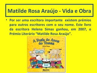 Matilde Rosa Araújo - Vida e Obra
• Por ser uma escritora importante existem prémios
para outros escritores com o seu nome. Este livro
da escritora Helena Simas ganhou, em 2007, o
Prémio Literário “Matilde Rosa Araújo”.
 