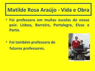 Matilde Rosa Araújo - Vida e Obra Foi professora em muitas escolas do nosso país: Lisboa, Barreiro, Portalegre, Elvas e Porto. Foi também professora de  futuros professores. 