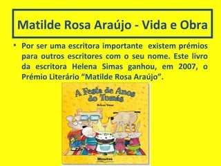 Matilde Rosa Araújo - Vida e Obra Por ser uma escritora importante  existem prémios para outros escritores com o seu nome. Este livro da escritora Helena Simas ganhou, em 2007, o Prémio Literário “Matilde Rosa Araújo”. 