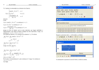 Mag. Jube Portalatino Límites y continuidad 
30 
31) Analizar la continuidad en su dominio de la función 
1 
x 1 
(sen(2x 2) 1) , x 1 
1x 
f (x) (1 2x) , 1 x 2 
5 arctan(2x 4) 
, x 2 
2(x 2) 
- 
 
- +  
 
= + £ £  
 -   - 
Solución 
Como 
1 
x 1 
f1(x) (sen(2x 2) 1) = - + - es continua en -¥, 1 
1x 
f2 (x) = (1+ 2x) es continua en 1, 2 
3 
= - 
5 arctan(2x 4) 
f (x) 
- 
2(x 2) 
es continua en 2, +¥ 
porque no hay un número real en estos intervalos que hagan indefinido o 
indeterminado o que salga un número complejo de estas expresiones. Luego, f es 
continua en -¥, 1 È 1, 2 È 2, +¥ 
Nos queda por analizar si f es continua en los números 1 y 2. En efecto, 
1 
x 1 
= - + 
lim f (x) lim (sen(2x 2) 1) :1 
- - 
x 1 x 1 
- ¥ 
® ® 
- 
sen(2x 2) 
lim x 1 ex 1 e2 
® - - = = 
1x 
= + = 
lim f (x) lim (1 2x) 3 
® + ® + 
x 1 x 1 
Luego, no existe 
lim f (x) 
® 
x 1 
1x 
= + = 
lim f (x) lim (1 2x) 5 
® - ® - 
x 2 x 2 
5 arctan(2x - 4) 
= = 
lim f (x) lim 5 
® + 2 ® + x 2 
x 2 x 2 
- 
1 
f (2) = (1+ 2(2)) 2 = 5 
Por lo tanto, f es discontinua en 1, pero continua en 2. Luego, f es continua en 
-¥, 1 È 1, ¥ 
32) Dado 
Mag. Jube Portalatino Límites y continuidad 
11 
Después se presionar enter ( ¿ ) del teclado y se obtiene 
A continuación se presiona el icono de límite y resulta la ventana 
 