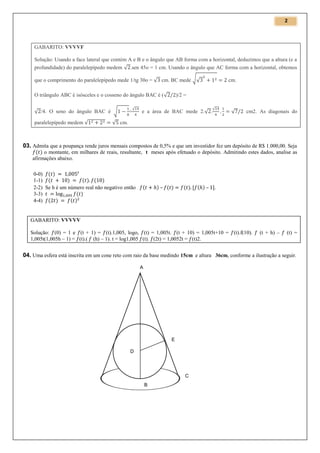 2

GABARITO: VVVVF
Solução: Usando a face lateral que contém A e B e o ângulo que AB forma com a horizontal, deduzimos que a altura (e a
profundidade) do paralelepípedo medem √ .sen 45o = 1 cm. Usando o ângulo que AC forma com a horizontal, obtemos
que o comprimento do paralelepípedo mede 1/tg 30o = √ cm. BC mede √√
O triângulo ABC é isósceles e o cosseno do ângulo BAC é (√
√ /4. O seno do ângulo BAC é √
paralelepípedo medem √

=

√

cm.

)/2 =

e a área de BAC mede 2.√ .

√

√

cm2. As diagonais do

√ cm.

03. Admita que a poupança rende juros mensais compostos de 0,5% e que um investidor fez um depósito de R$ 1.000,00. Seja
o montante, em milhares de reais, resultante, t meses após efetuado o depósito. Admitindo estes dados, analise as
afirmações abaixo.
0-0)
1-1)
2-2) Se h é um número real não negativo então
3-3)
4-4)

–

–

GABARITO: VVVVV
Solução: (0) = 1 e (t + 1) = (t).1,005, logo, (t) = 1,005t. (t + 10) = 1,005t+10 = (t).f(10).
1,005t(1,005h – 1) = (t).( (h) – 1). t = log1,005 (t). (2t) = 1,0052t = (t)2.

(t + h) –

(t) =

04. Uma esfera está inscrita em um cone reto com raio da base medindo 15cm e altura 36cm, conforme a ilustração a seguir.
A

E
D

C
B

 