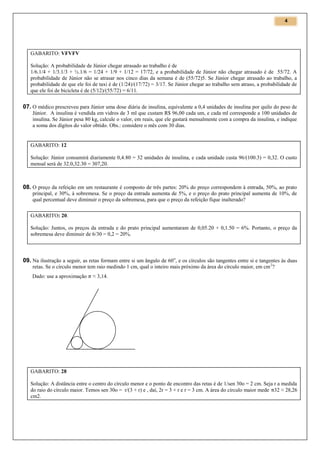 4

GABARITO: VFVFV
Solução: A probabilidade de Júnior chegar atrasado ao trabalho é de
1/6.1/4 + 1/3.1/3 + ½.1/6 = 1/24 + 1/9 + 1/12 = 17/72, e a probabilidade de Júnior não chegar atrasado é de 55/72. A
probabilidade de Júnior não se atrasar nos cinco dias da semana é de (55/72)5. Se Júnior chegar atrasado ao trabalho, a
probabilidade de que ele foi de taxi é de (1/24)/(17/72) = 3/17. Se Júnior chegar ao trabalho sem atraso, a probabilidade de
que ele foi de bicicleta é de (5/12)/(55/72) = 6/11.

07. O médico prescreveu para Júnior uma dose diária de insulina, equivalente a 0,4 unidades de insulina por quilo do peso de
Júnior. A insulina é vendida em vidros de 3 ml que custam R$ 96,00 cada um, e cada ml corresponde a 100 unidades de
insulina. Se Júnior pesa 80 kg, calcule o valor, em reais, que ele gastará mensalmente com a compra da insulina, e indique
a soma dos dígitos do valor obtido. Obs.: considere o mês com 30 dias.

GABARITO: 12
Solução: Júnior consumirá diariamente 0,4.80 = 32 unidades de insulina, e cada unidade custa 96/(100.3) = 0,32. O custo
mensal será de 32.0,32.30 = 307,20.

08. O preço da refeição em um restaurante é composto de três partes: 20% do preço correspondem à entrada, 50%, ao prato
principal, e 30%, à sobremesa. Se o preço da entrada aumenta de 5%, e o preço do prato principal aumenta de 10%, de
qual percentual deve diminuir o preço da sobremesa, para que o preço da refeição fique inalterado?
GABARITO: 20.
Solução: Juntos, os preços da entrada e do prato principal aumentaram de 0,05.20 + 0,1.50 = 6%. Portanto, o preço da
sobremesa deve diminuir de 6/30 = 0,2 = 20%.

09. Na ilustração a seguir, as retas formam entre si um ângulo de 60 o, e os círculos são tangentes entre si e tangentes às duas
retas. Se o círculo menor tem raio medindo 1 cm, qual o inteiro mais próximo da área do círculo maior, em cm 2?
Dado: use a aproximação

≈ 3,14.

GABARITO: 28
Solução: A distância entre o centro do círculo menor e o ponto de encontro das retas é de 1/sen 30o = 2 cm. Seja r a medida
do raio do círculo maior. Temos sen 30o = r/(3 + r) e , daí, 2r = 3 + r e r = 3 cm. A área do círculo maior mede 32 ≈ 28,26
cm2.

 