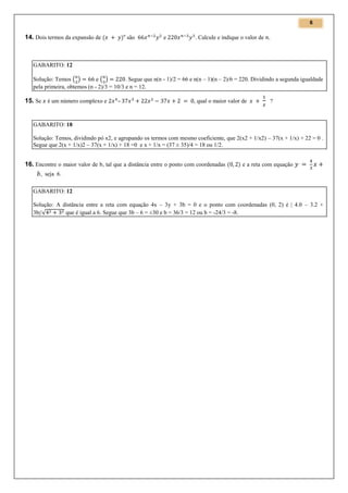 6
n

14. Dois termos da expansão de

são

e

. Calcule e indique o valor de

GABARITO: 12
Solução: Temos ( )
e( )
. Segue que n(n - 1)/2 = 66 e n(n – 1)(n – 2)/6 = 220. Dividindo a segunda igualdade
pela primeira, obtemos (n - 2)/3 = 10/3 e n = 12.

15. Se é um número complexo e

–

, qual o maior valor de

?

GABARITO: 18
Solução: Temos, dividindo pó x2, e agrupando os termos com mesmo coeficiente, que 2(x2 + 1/x2) – 37(x + 1/x) + 22 = 0 .
Segue que 2(x + 1/x)2 – 37(x + 1/x) + 18 =0 e x + 1/x = (37 ± 35)/4 = 18 ou 1/2.

16. Encontre o maior valor de b, tal que a distância entre o ponto com coordenadas

e a reta com equação

, seja 6.
GABARITO: 12
Solução: A distância entre a reta com equação 4x – 3y + 3b = 0 e o ponto com coordenadas (0, 2) é | 4.0 – 3.2 +
3b|/√
que é igual a 6. Segue que 3b – 6 = ±30 e b = 36/3 = 12 ou b = -24/3 = -8.

 