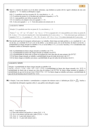 2

02. Seja

o conjunto de pontos
do plano cartesiano, cuja distância ao ponto
equação
. Analise as afirmações a seguir.
0-0)
é a parábola com foco no ponto
e reta diretriz
1-1) consiste dos pontos
do plano que satisfazem à equação
2-2)
é uma parábola com vértice no ponto
3-3) é simétrico em relação à reta com equação
.
4-4) A reta com equação –
tem dois pontos em comum com

é igual à distância da reta com

2

/ .

.

GABARITO: VFFVF
Solução:

é a parábola com foco no ponto (0, 3) e reta diretriz y = -3.

Temos x2 + (y – 3)2 = (y + 3)2 e daí x2 – 6y = 6y e y = x2/12 é a equação de . é uma parábola com vértice no ponto (0,
0). A reta x = 0 é o eixo de simetria de . A(s) interseção(ões) de com a reta y = x – 3 têm abscissa(s) que satisfazem a
equação x2/12 = x – 3 e, portanto, x2 – 12x + 36 = 0, ou (x – 6)2 = 0 e x = 6, y = 3 é a única interseção de com a reta.

03. Para decidir qual tipo de transporte utilizará para ir ao trabalho, Júnior lança um dado perfeito e, se o resultado for 1, ele
vai de táxi, se o resultado for 4 ou 6, ele vai de ônibus e, nos demais casos, ele vai de bicicleta. Se Júnior vai de táxi, a
probabilidade de chegar atrasado no trabalho é 1/4, se vai de ônibus é 1/3, e, se vai de bicicleta, é 1/6. Considerando estas
condições, analise as afirmações seguintes.
0-0) A probabilidade de Júnior chegar atrasado ao trabalho é de 17/72.
1-1) A probabilidade de Júnior não chegar atrasado ao trabalho é de 45/72.
2-2) A probabilidade de Júnior não se atrasar em nenhum dos cinco dias úteis de uma semana é de (55/72) 5.
3-3) Se Júnior chegar atrasado ao trabalho, a probabilidade de que ele tenha ido de táxi é de 2/17.
4-4) Se Júnior chegar ao trabalho sem atraso, a probabilidade de que ele tenha ido de bicicleta é de 6/11.

GABARITO: VFVFV
Solução: A probabilidade de Júnior chegar atrasado ao trabalho é de
1/6.1/4 + 1/3.1/3 + ½.1/6 = 1/24 + 1/9 + 1/12 = 17/72, e a probabilidade de Júnior não chegar atrasado é de 55/72. A
probabilidade de Júnior não se atrasar nos cinco dias da semana é de (55/72)5. Se Júnior chegar atrasado ao trabalho, a
probabilidade de que ele foi de taxi é de (1/24)/(17/72) = 3/17. Se Júnior chegar ao trabalho sem atraso, a probabilidade de
que ele foi de bicicleta é de (5/12)/(55/72) = 6/11.

04. A função

tem como domínio e contradomínio o conjunto dos números reais e é definida por

veracidade das afirmações seguintes sobre , cujo gráfico está esboçado a seguir

0-0)
é uma função par.
1-1) Para todo número real positivo , temos
2-2) Se é um número real não nulo, então
3-3)
, para todo número real .
4-4)
, para todo número real .

.
.

. Analise a

 