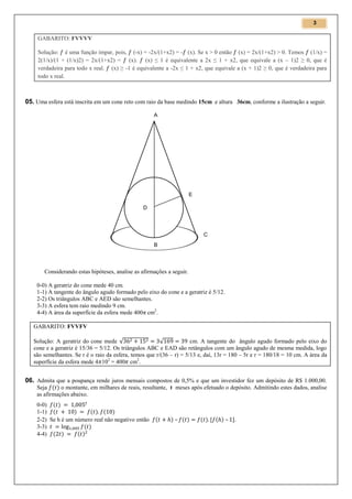 3

GABARITO: FVVVV
Solução: é uma função ímpar, pois, (-x) = -2x/(1+x2) = - (x). Se x > 0 então (x) = 2x/(1+x2) > 0. Temos (1/x) =
2(1/x)/(1 + (1/x)2) = 2x/(1+x2) = (x). (x) ≤ 1 é equivalente a 2x ≤ 1 + x2, que equivale a (x – 1)2 ≥ 0, que é
verdadeira para todo x real. (x) ≥ -1 é equivalente a -2x ≤ 1 + x2, que equivale a (x + 1)2 ≥ 0, que é verdadeira para
todo x real.

05. Uma esfera está inscrita em um cone reto com raio da base medindo 15cm e altura 36cm, conforme a ilustração a seguir.
A

E
D

C
B

Considerando estas hipóteses, analise as afirmações a seguir.
0-0) A geratriz do cone mede 40 cm.
1-1) A tangente do ângulo agudo formado pelo eixo do cone e a geratriz é 5/12.
2-2) Os triângulos ABC e AED são semelhantes.
3-3) A esfera tem raio medindo 9 cm.
4-4) A área da superfície da esfera mede 400π cm2.
GABARITO: FVVFV
Solução: A geratriz do cone mede √
cm. A tangente do ângulo agudo formado pelo eixo do
√
cone e a geratriz é 15/36 = 5/12. Os triângulos ABC e EAD são retângulos com um ângulo agudo de mesma medida, logo
são semelhantes. Se r é o raio da esfera, temos que r/(36 – r) = 5/13 e, daí, 13r = 180 – 5r e r = 180/18 = 10 cm. A área da
superfície da esfera mede 4 102 = 400 cm2.

06. Admita que a poupança rende juros mensais compostos de 0,5% e que um investidor fez um depósito de R$ 1.000,00.
Seja
o montante, em milhares de reais, resultante, t meses após efetuado o depósito. Admitindo estes dados, analise
as afirmações abaixo.
0-0)
1-1)
2-2) Se h é um número real não negativo então
3-3)
4-4)

–

–

 