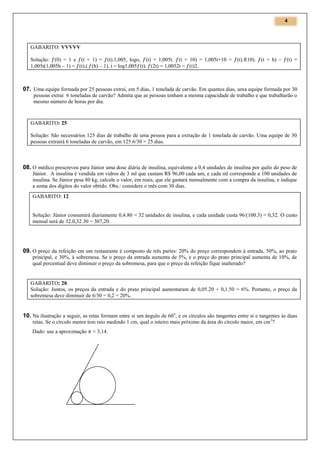 4

GABARITO: VVVVV
Solução: (0) = 1 e (t + 1) = (t).1,005, logo, (t) = 1,005t. (t + 10) = 1,005t+10 =
1,005t(1,005h – 1) = (t).( (h) – 1). t = log1,005 (t). (2t) = 1,0052t = (t)2.

(t).f(10). (t + h) –

(t) =

07. Uma equipe formada por 25 pessoas extrai, em 5 dias, 1 tonelada de carvão. Em quantos dias, uma equipe formada por 30
pessoas extrai 6 toneladas de carvão? Admita que as pessoas tenham a mesma capacidade de trabalho e que trabalharão o
mesmo número de horas por dia.

GABARITO: 25
Solução: São necessários 125 dias de trabalho de uma pessoa para a extração de 1 tonelada de carvão. Uma equipe de 30
pessoas extrairá 6 toneladas de carvão, em 125.6/30 = 25 dias.

08. O médico prescreveu para Júnior uma dose diária de insulina, equivalente a 0,4 unidades de insulina por quilo do peso de
Júnior. A insulina é vendida em vidros de 3 ml que custam R$ 96,00 cada um, e cada ml corresponde a 100 unidades de
insulina. Se Júnior pesa 80 kg, calcule o valor, em reais, que ele gastará mensalmente com a compra da insulina, e indique
a soma dos dígitos do valor obtido. Obs.: considere o mês com 30 dias.
GABARITO: 12

Solução: Júnior consumirá diariamente 0,4.80 = 32 unidades de insulina, e cada unidade custa 96/(100.3) = 0,32. O custo
mensal será de 32.0,32.30 = 307,20.

09. O preço da refeição em um restaurante é composto de três partes: 20% do preço correspondem à entrada, 50%, ao prato
principal, e 30%, à sobremesa. Se o preço da entrada aumenta de 5%, e o preço do prato principal aumenta de 10%, de
qual percentual deve diminuir o preço da sobremesa, para que o preço da refeição fique inalterado?

GABARITO: 20.
Solução: Juntos, os preços da entrada e do prato principal aumentaram de 0,05.20 + 0,1.50 = 6%. Portanto, o preço da
sobremesa deve diminuir de 6/30 = 0,2 = 20%.

10. Na ilustração a seguir, as retas formam entre si um ângulo de 60 o, e os círculos são tangentes entre si e tangentes às duas
retas. Se o círculo menor tem raio medindo 1 cm, qual o inteiro mais próximo da área do círculo maior, em cm 2?
Dado: use a aproximação

≈ 3,14.

 