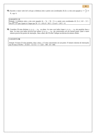 6

15. Encontre o maior valor de b, tal que a distância entre o ponto com coordenadas

e a reta com equação

, seja 6.

GABARITO: 12
Solução: A distância entre a reta com equação 4x – 3y + 3b = 0 e o ponto com coordenadas (0, 2) é | 4.0 – 3.2 +
3b|/√
que é igual a 6. Segue que 3b – 6 = ±30 e b = 36/3 = 12 ou b = -24/3 = -8.

16. Considere 50 retas distintas

no plano. As retas com índice ímpar
são paralelas duas a
duas. As retas com índice divisível por quatro
são concorrentes em um mesmo ponto. Qual o maior
número possível de pontos de interseção, duas a duas, das 50 retas? Indique um décimo do número obtido.

GABARITO: 86
Solução: Existem 25 retas paralelas, duas a duas, e 12 retas concorrentes em um ponto. O número máximo de interseções
das 50 retas é 50.49/2 – 25.24/2 – 12.11/2 + 1 = 1225 – 300 – 65 = 860.

 