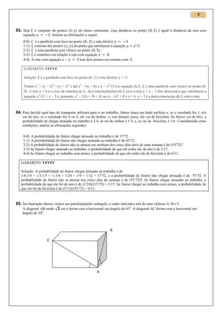2

o conjunto de pontos (
) do plano cartesiano, cuja distância ao ponto (
equação
. Analise as afirmações a seguir.

03. Seja

0-0)
é a parábola com foco no ponto (
) e reta diretriz
1-1) consiste dos pontos (
) do plano que satisfazem à equação
2-2)
é uma parábola com vértice no ponto ( )
3-3) é simétrico em relação à reta com equação
.
4-4) A reta com equação –
tem dois pontos em comum com

) é igual à distância da reta com

2

/ .

.

GABARITO: VFFVF
Solução:

é a parábola com foco no ponto (0, 3) e reta diretriz y = -3.

Temos x2 + (y – 3)2 = (y + 3)2 e daí x2 – 6y = 6y e y = x2/12 é a equação de . é uma parábola com vértice no ponto (0,
0). A reta x = 0 é o eixo de simetria de . A(s) interseção(ões) de com a reta y = x – 3 têm abscissa(s) que satisfazem a
equação x2/12 = x – 3 e, portanto, x2 – 12x + 36 = 0, ou (x – 6)2 = 0 e x = 6, y = 3 é a única interseção de com a reta.

04. Para decidir qual tipo de transporte utilizará para ir ao trabalho, Júnior lança um dado perfeito e, se o resultado for 1, ele
vai de táxi, se o resultado for 4 ou 6, ele vai de ônibus e, nos demais casos, ele vai de bicicleta. Se Júnior vai de táxi, a
probabilidade de chegar atrasado no trabalho é 1/4, se vai de ônibus é 1/3, e, se vai de bicicleta, é 1/6. Considerando estas
condições, analise as afirmações seguintes.
0-0) A probabilidade de Júnior chegar atrasado ao trabalho é de 17/72.
1-1) A probabilidade de Júnior não chegar atrasado ao trabalho é de 45/72.
2-2) A probabilidade de Júnior não se atrasar em nenhum dos cinco dias úteis de uma semana é de (55/72) 5.
3-3) Se Júnior chegar atrasado ao trabalho, a probabilidade de que ele tenha ido de táxi é de 2/17.
4-4) Se Júnior chegar ao trabalho sem atraso, a probabilidade de que ele tenha ido de bicicleta é de 6/11.
GABARITO: VFVFV
Solução: A probabilidade de Júnior chegar atrasado ao trabalho é de
1/6.1/4 + 1/3.1/3 + ½.1/6 = 1/24 + 1/9 + 1/12 = 17/72, e a probabilidade de Júnior não chegar atrasado é de 55/72. A
probabilidade de Júnior não se atrasar nos cinco dias da semana é de (55/72)5. Se Júnior chegar atrasado ao trabalho, a
probabilidade de que ele foi de taxi é de (1/24)/(17/72) = 3/17. Se Júnior chegar ao trabalho sem atraso, a probabilidade de
que ele foi de bicicleta é de (5/12)/(55/72) = 6/11.

05. Na ilustração abaixo, temos um paralelepípedo retângulo, e estão indicados três de seus vértices A, B e C.
A diagonal AB mede √ cm e forma com a horizontal um ângulo de 45 o. A diagonal AC forma com a horizontal um
ângulo de 30o.

B
C

A

 