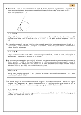 4

07. Na ilustração a seguir, as retas formam entre si um ângulo de 60 o, e os círculos são tangentes entre si e tangentes às duas
retas. Se o círculo menor tem raio medindo 1 cm, qual o inteiro mais próximo da área do círculo maior, em cm 2?
Dado: use a aproximação

≈ 3,14.

GABARITO: 28
Solução: A distância entre o centro do círculo menor e o ponto de encontro das retas é de 1/sen 30o = 2 cm. Seja r a medida
do raio do círculo maior. Temos sen 30o = r/(3 + r) e , daí, 2r = 3 + r e r = 3 cm. A área do círculo maior mede 32 ≈ 28,26
cm2.

08. Uma equipe formada por 25 pessoas extrai, em 5 dias, 1 tonelada de carvão. Em quantos dias, uma equipe formada por 30
pessoas extrai 6 toneladas de carvão? Admita que as pessoas tenham a mesma capacidade de trabalho e que trabalharão o
mesmo número de horas por dia.
GABARITO: 25
Solução: São necessários 125 dias de trabalho de uma pessoa para a extração de 1 tonelada de carvão. Uma equipe de 30
pessoas extrairá 6 toneladas de carvão, em 125.6/30 = 25 dias.

09. O médico prescreveu para Júnior uma dose diária de insulina, equivalente a 0,4 unidades de insulina por quilo do peso de
Júnior. A insulina é vendida em vidros de 3 ml que custam R$ 96,00 cada um, e cada ml corresponde a 100 unidades de
insulina. Se Júnior pesa 80 kg, calcule o valor, em reais, que ele gastará mensalmente com a compra da insulina, e indique
a soma dos dígitos do valor obtido. Obs.: considere o mês com 30 dias.

GABARITO: 12
Solução: Júnior consumirá diariamente 0,4.80 = 32 unidades de insulina, e cada unidade custa 96/(100.3) = 0,32. O custo
mensal será de 32.0,32.30 = 307,20.

10. O preço da refeição em um restaurante é composto de três partes: 20% do preço correspondem à entrada, 50%, ao prato
principal, e 30%, à sobremesa. Se o preço da entrada aumenta de 5%, e o preço do prato principal aumenta de 10%, de
qual percentual deve diminuir o preço da sobremesa, para que o preço da refeição fique inalterado?

GABARITO: 20.
Solução: Juntos, os preços da entrada e do prato principal aumentaram de 0,05.20 + 0,1.50 = 6%. Portanto, o preço da
sobremesa deve diminuir de 6/30 = 0,2 = 20%.

 