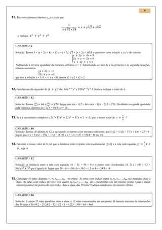 5

11. Encontre números inteiros , e tais que

√
e indique

√

√

√

.

GABARITO: 2
Solução: Temos 3 = (x + 2y + 4z) + (2x + y + 2z) √ + (x + 2y + z) √ e queremos uma solução x, y e z do sistema
{
Subtraindo a terceira igualdade da primeira, obtemos z = 1. Substituindo o valor de z na primeira e na segunda equações,
obtemos o sistema
{
que tem a solução x = 3/-3 = -1 e y = 0. Assim x2 + y2 + z2 = 2.

12. Dois termos da expansão de (

)n são

e

. Calcule e indique o valor de

GABARITO: 12
Solução: Temos ( )
e( )
. Segue que n(n - 1)/2 = 66 e n(n – 1)(n – 2)/6 = 220. Dividindo a segunda igualdade
pela primeira, obtemos (n - 2)/3 = 10/3 e n = 12.

13. Se é um número complexo e

–

, qual o maior valor de

?

GABARITO: 18
Solução: Temos, dividindo pó x2, e agrupando os termos com mesmo coeficiente, que 2(x2 + 1/x2) – 37(x + 1/x) + 22 = 0 .
Segue que 2(x + 1/x)2 – 37(x + 1/x) + 18 =0 e x + 1/x = (37 ± 35)/4 = 18 ou 1/2.

14. Encontre o maior valor de b, tal que a distância entre o ponto com coordenadas (

) e a reta com equação

, seja 6.

GABARITO: 12
Solução: A distância entre a reta com equação 4x – 3y + 3b = 0 e o ponto com coordenadas (0, 2) é | 4.0 – 3.2 +
3b|/√
que é igual a 6. Segue que 3b – 6 = ±30 e b = 36/3 = 12 ou b = -24/3 = -8.

15. Considere 50 retas distintas

no plano. As retas com índice ímpar
são paralelas duas a
duas. As retas com índice divisível por quatro
são concorrentes em um mesmo ponto. Qual o maior
número possível de pontos de interseção, duas a duas, das 50 retas? Indique um décimo do número obtido.

GABARITO: 86
Solução: Existem 25 retas paralelas, duas a duas, e 12 retas concorrentes em um ponto. O número máximo de interseções
das 50 retas é 50.49/2 – 25.24/2 – 12.11/2 + 1 = 1225 – 300 – 65 = 860.

 