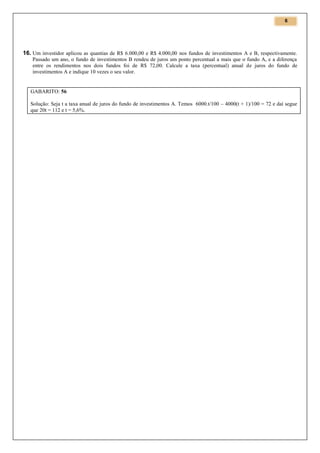 6

16. Um investidor aplicou as quantias de R$ 6.000,00 e R$ 4.000,00 nos fundos de investimentos A e B, respectivamente.
Passado um ano, o fundo de investimentos B rendeu de juros um ponto percentual a mais que o fundo A, e a diferença
entre os rendimentos nos dois fundos foi de R$ 72,00. Calcule a taxa (percentual) anual de juros do fundo de
investimentos A e indique 10 vezes o seu valor.

GABARITO: 56
Solução: Seja t a taxa anual de juros do fundo de investimentos A. Temos 6000.t/100 – 4000(t + 1)/100 = 72 e daí segue
que 20t = 112 e t = 5,6%.

 
