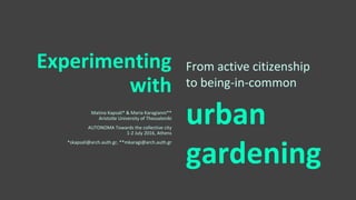 Experimenting
with
Matina Kapsali* & Maria Karagianni**
Aristotle University of Thessaloniki
AUTONOMA Towards the collective city
1-2 July 2016, Athens
*skapsali@arch.auth.gr, **mkaragi@arch.auth.gr
From active citizenship
to being-in-common
urban
gardening
 