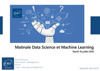 www.eni-service.fr
Aline Deschamps
Data Scientist – Développeuse R
DACTA
E-mail : <aline.deschamps@dacta.fr>
Matinale Data Science et Machine Learning
Mardi 10 juillet 2018
 