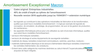 13
Amortissement Exceptionnel Macron
- Cadre original: Entreprises industrielles
- 40% de crédit d’impôt au rythme de l’amortissement
- Nouvelle version 2016 applicable jusqu’au 15/04/2017 + extension numérique
• les logiciels qui contribuent à des opérations industrielles de fabrication et de transformation,
quelles que soient leurs modalités d'amortissement : il s'agit par exemple de logiciels de
conception, de simulation, de pilotage, de programmation, de suivi et de gestion de production,
de maintenance ;
• les appareils informatiques prévus pour une utilisation au sein d'une baie informatique, quelles
que soient leurs modalités d'amortissement :
− serveurs informatiques rackables ;
− serveurs de stockage et autres équipements de sauvegarde rackables ;
− matériels de réseau rackables (notamment commutateurs, switches, pare-feux, routeurs) ;
− matériels d'alimentation électrique et de secours d'alimentation électrique rackables (notamment
les centrales d'alimentation, les onduleurs).
− Entrent dans cette catégorie les machines destinées au calcul intensif ("supercalculateurs") et
acquises de façon intégrée.
 