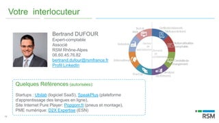 14
Votre interlocuteur
Bertrand DUFOUR
Expert-comptable
Associé
RSM Rhône-Alpes
06.60.45.76.82
bertrand.dufour@rsmfrance.fr
Profil LinkedIn
Quelques Références (autorisées):
Startups : Ubilab (logiciel SaaS), SpeakPlus (plateforme
d'apprentissage des langues en ligne),
Site Internet Pure Player: Popgom.fr (pneus et montage),
PME numérique: D2X Expertise (ESN)
 