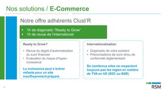 17
Nos solutions / E-Commerce
Notre offre adhérents Clust’R
 1h de diagnostic “Ready to Grow”
 1h de revue de l’international
Ready to Grow?
• Revue du degré d’automatisation
du suivi financier
• Evaluation du risque d’hyper-
croissance
La croissance peut s’avérer
néfaste pour un site
insuffisamment préparé.
Internationalisation
• Diagnostic de votre existant
• Préconisations de suivi et/ou de
conformité réglementaire
De nombreux sites ne respectent
toujours pas les règles en matière
de TVA en UE (B2C ou B2B)
 