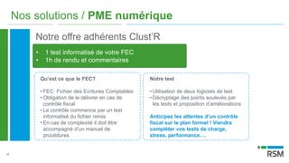 18
Nos solutions / PME numérique
Notre offre adhérents Clust’R
• 1 test informatisé de votre FEC
• 1h de rendu et commentaires
Qu’est ce que le FEC?
• FEC: Fichier des Ecritures Comptables
• Obligation de le délivrer en cas de
contrôle fiscal
• Le contrôle commence par un test
informatisé du fichier remis
• En cas de complexité il doit être
accompagné d’un manuel de
procédures
Notre test
• Utilisation de deux logiciels de test
• Décryptage des points soulevés par
les tests et proposition d’améliorations
Anticipez les attentes d’un contrôle
fiscal sur le plan formel ! Viendra
compléter vos tests de charge,
stress, performance….
 