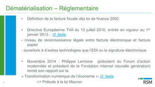 9
Dématérialisation – Réglementaire
• Définition de la facture fiscale dès loi de finance 2002
• Directive Européenne TVA du 13 juillet 2010, entrée en vigueur au 1er
janvier 2013 : cf. texte
- niveau de reconnaissance légale entre facture électronique et facture
papier
- ouverture à d’autres technologies que l’EDI ou la signature électronique
• Novembre 2014 : Philippe Lemoine (président du Forum d'action
modernités et président de la Fondation internet nouvelle génération)
remet son rapport sur la
« Transformation numérique de l’économie »: cf. texte
=> Prélude à la loi Macron
 