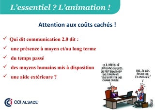 L’essentiel ? L’animation !
Attention aux coûts cachés !
 Qui dit communication 2.0 dit :
 une présence à moyen et/ou long terme
 du temps passé
 des moyens humains mis à disposition
 une aide extérieure ?
 